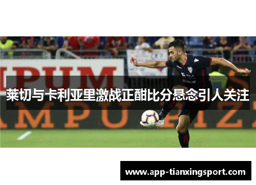 莱切与卡利亚里激战正酣比分悬念引人关注